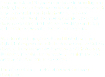 I've accumulated 20 years experience in branding and design, both as a freelancer and working in-house with large corporations and print houses. I've done extensive print work and motion graphics, industrial design consulting and have been working on design architecture for websites for the last 15 years. My education in graphic arts and illustration is pre-digital, but experience with the Adobe Creative Suite is deep, with comprehensive knowledge of Photoshop, Illustrator, InDesign, Dreamweaver, Premiere Pro and AfterEffects. And Bridge, of course. This site contains samples of my work in these disciplines.